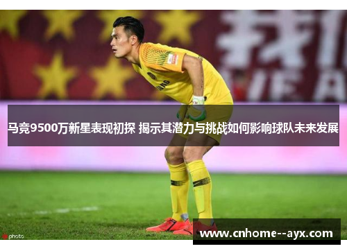 马竞9500万新星表现初探 揭示其潜力与挑战如何影响球队未来发展