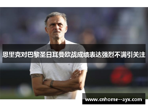 恩里克对巴黎圣日耳曼欧战成绩表达强烈不满引关注