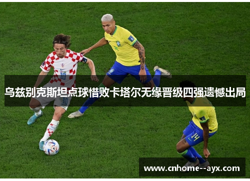 乌兹别克斯坦点球惜败卡塔尔无缘晋级四强遗憾出局